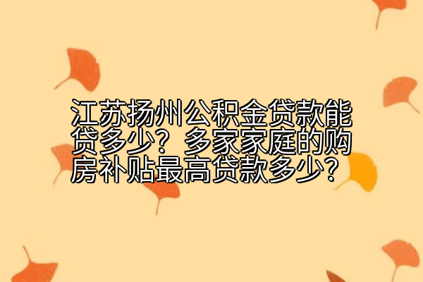 江苏扬州公积金贷款能贷多少？多家家庭的购房补贴最高贷款多少？