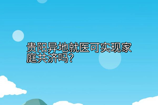 贵阳异地就医可实现家庭共济吗？