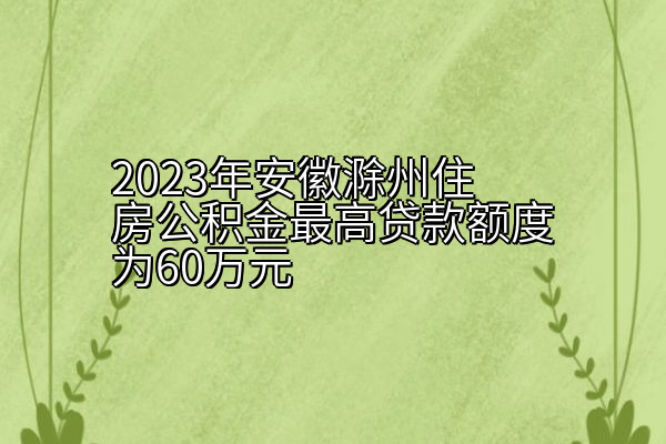 2023年安徽滁州住房公积金最高贷款额度为60万元