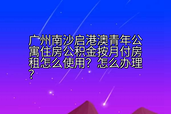 广州南沙启港澳青年公寓住房公积金按月付房租怎么使用？怎么办理？