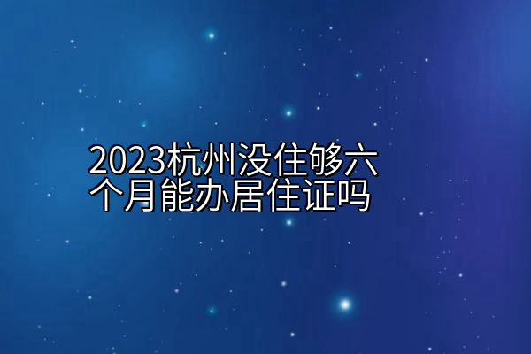 2023杭州没住够六个月能办居住证吗