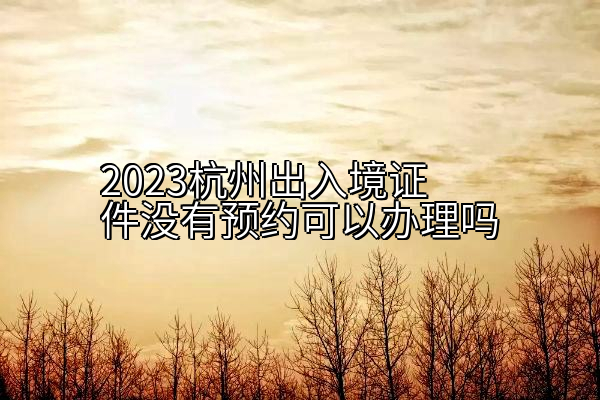 2023杭州出入境证件没有预约可以办理吗