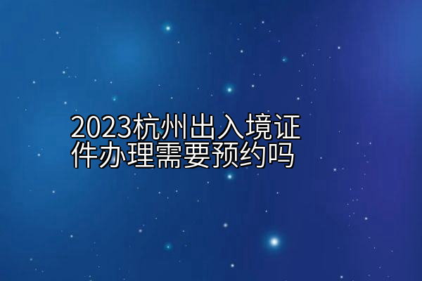 2023杭州出入境证件办理需要预约吗