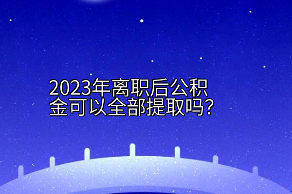 2023年离职后公积金可以全部提取吗？