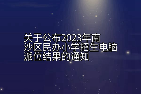 关于公布2023年南沙区民办小学招生电脑派位结果的通知