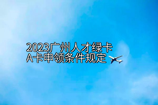 2023广州人才绿卡A卡申领条件规定