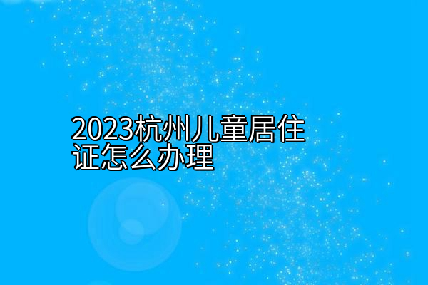 2023杭州儿童居住证怎么办理