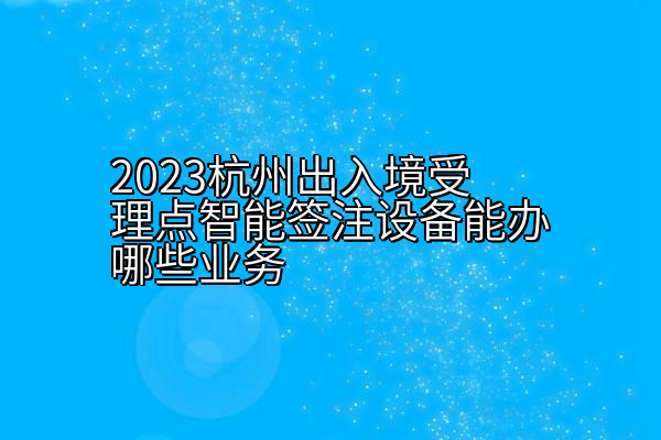 2023杭州出入境受理点智能签注设备能办哪些业务