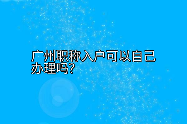 广州职称入户可以自己办理吗？