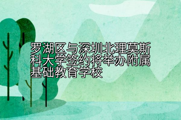 罗湖区与深圳北理莫斯科大学签约将举办附属基础教育学校