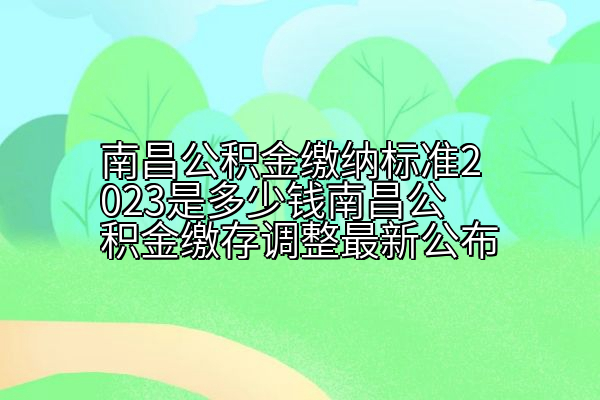 南昌公积金缴纳标准2023是多少钱南昌公积金缴存调整最新公布