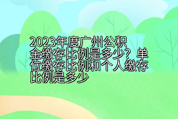 2023年度广州公积金缴存比例是多少？单位缴存比例和个人缴存比例是多少