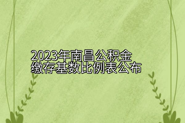 2023年南昌公积金缴存基数比例表公布