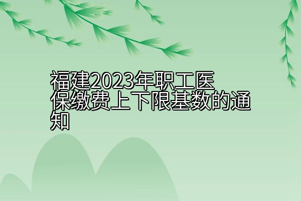 福建2023年职工医保缴费上下限基数的通知