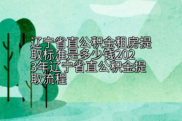 辽宁省直公积金租房提取标准是多少钱2023年辽宁省直公积金提取流程