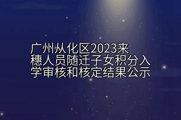 广州从化区2023来穗人员随迁子女积分入学审核和核定结果公示