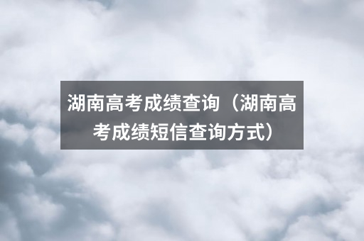 湖南高考成绩查询（湖南高考成绩短信查询方式）