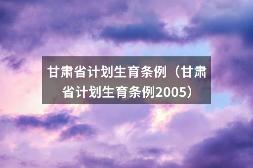 甘肃省计划生育条例（甘肃省计划生育条例2005）