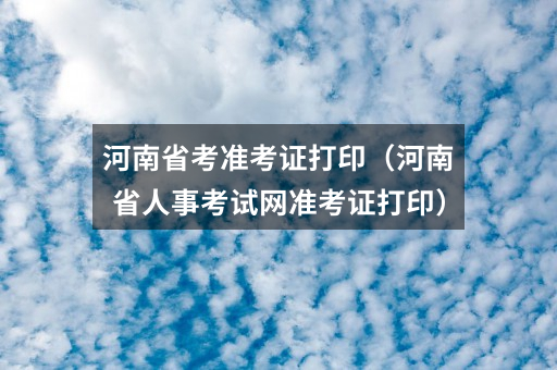 河南省考准考证打印（河南省人事考试网准考证打印）