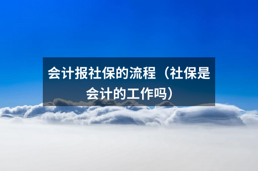 会计报社保的流程（社保是会计的工作吗）