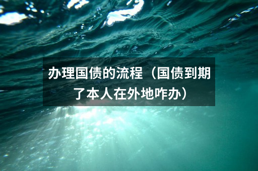 办理国债的流程（国债到期了本人在外地咋办）