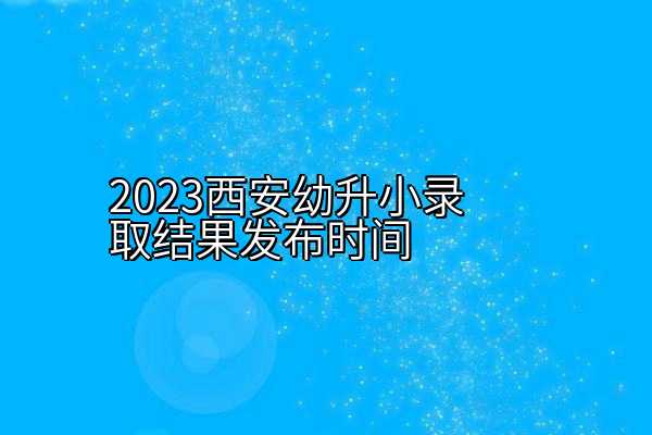 2023西安幼升小录取结果发布时间