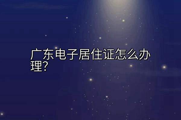 广东电子居住证怎么办理？