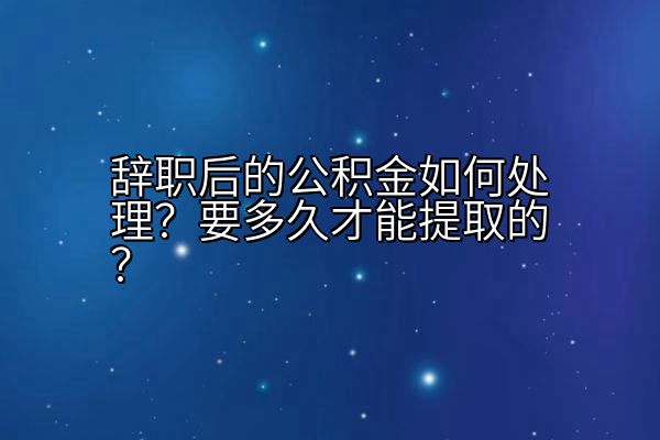 辞职后的公积金如何处理？要多久才能提取的？