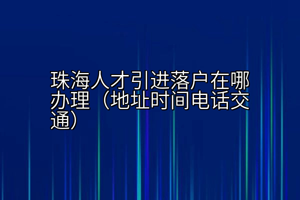 珠海人才引进落户在哪办理（地址时间电话交通）