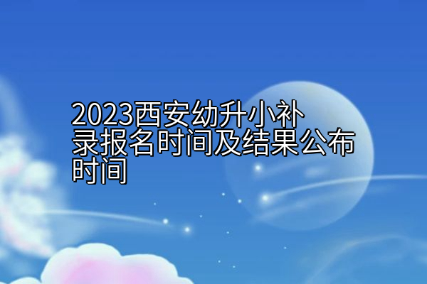 2023西安幼升小补录报名时间及结果公布时间