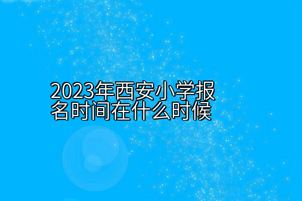 2023年西安小学报名时间在什么时候