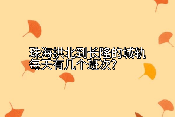 珠海拱北到长隆的城轨每天有几个班次？