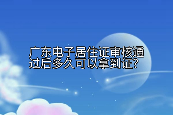 广东电子居住证审核通过后多久可以拿到证？