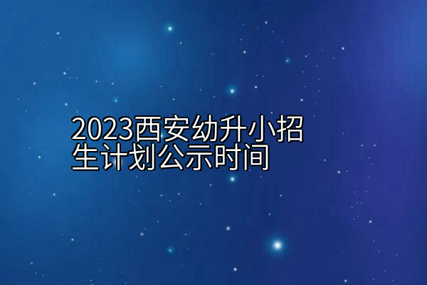 2023西安幼升小招生计划公示时间