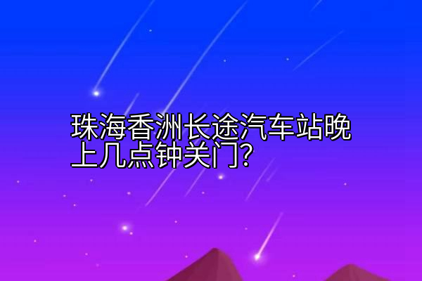 珠海香洲长途汽车站晚上几点钟关门？