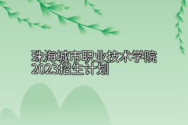 珠海城市职业技术学院2023招生计划