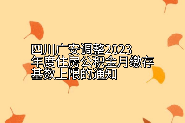 四川广安调整2023年度住房公积金月缴存基数上限的通知