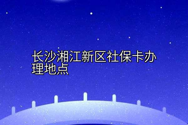 长沙湘江新区社保卡办理地点