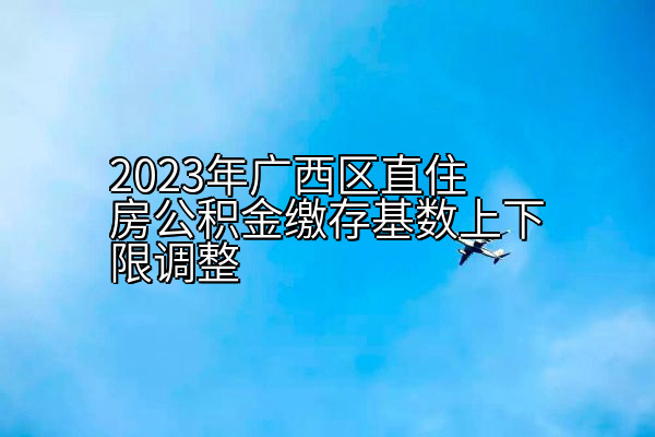 2023年广西区直住房公积金缴存基数上下限调整