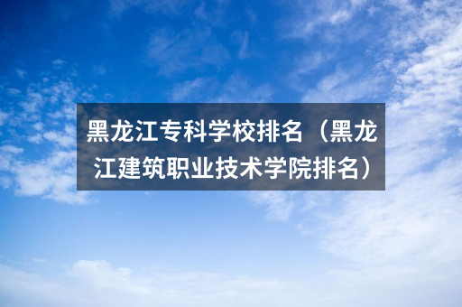 黑龙江专科学校排名（黑龙江建筑职业技术学院排名）