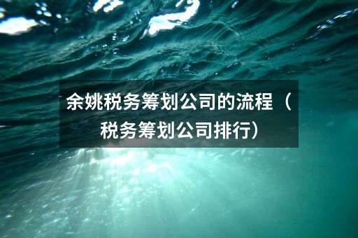 余姚税务筹划公司的流程（税务筹划公司排行）