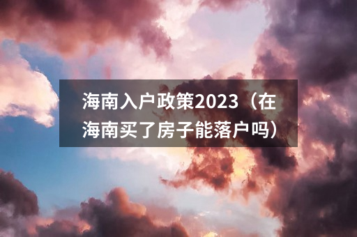 海南入户政策2023（在海南买了房子能落户吗）