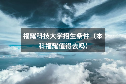 福耀科技大学招生条件（本科福耀值得去吗）