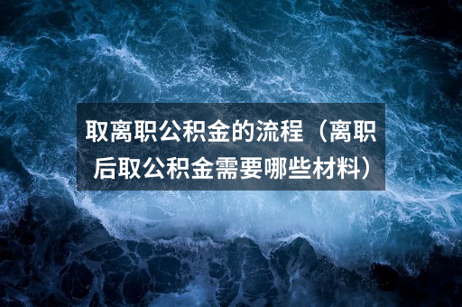 取离职公积金的流程（离职后取公积金需要哪些材料）