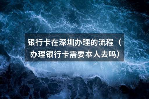 银行卡在深圳办理的流程（办理银行卡需要本人去吗）