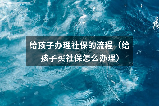 给孩子办理社保的流程（给孩子买社保怎么办理）