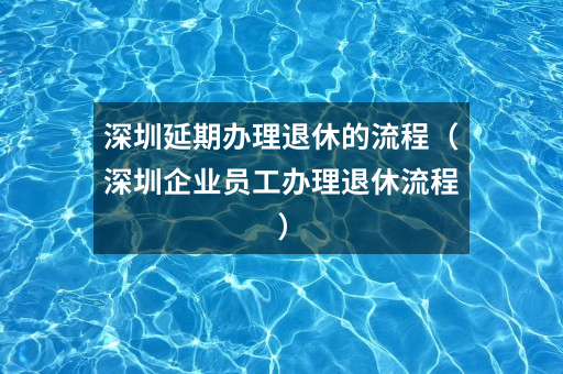 深圳延期办理退休的流程（深圳企业员工办理退休流程）