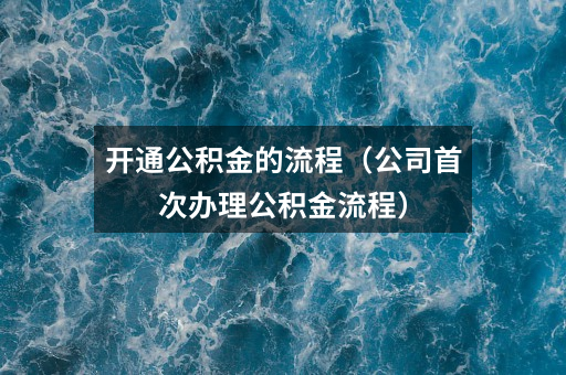 开通公积金的流程（公司首次办理公积金流程）