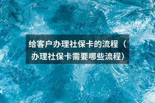 给客户办理社保卡的流程（办理社保卡需要哪些流程）