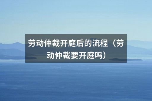 劳动仲裁开庭后的流程（劳动仲裁要开庭吗）